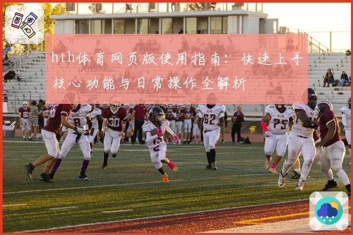 hth体育网页版使用指南：快速上手核心功能与日常操作全解析
