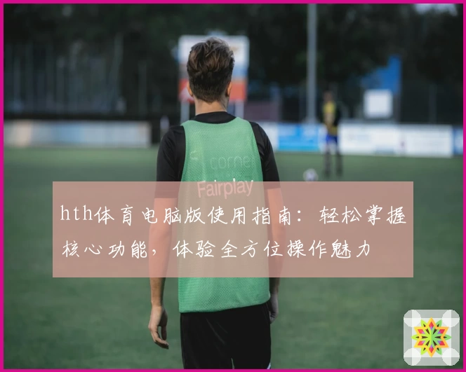 hth体育电脑版使用指南：轻松掌握核心功能，体验全方位操作魅力