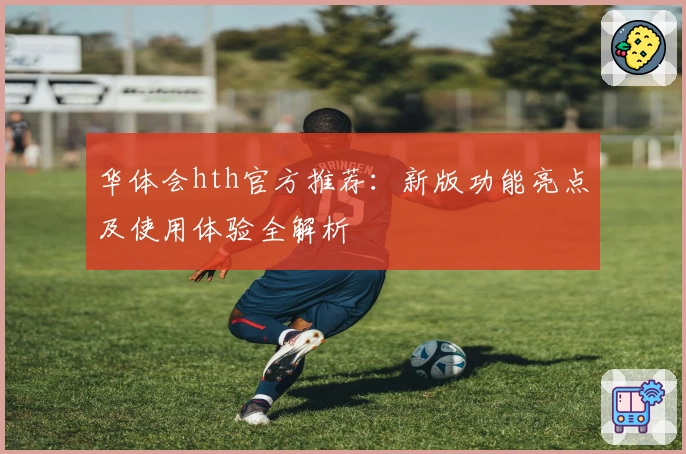 华体会hth官方推荐：新版功能亮点及使用体验全解析